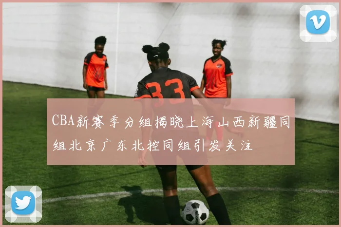 CBA新赛季分组揭晓上海山西新疆同组北京广东北控同组引发关注