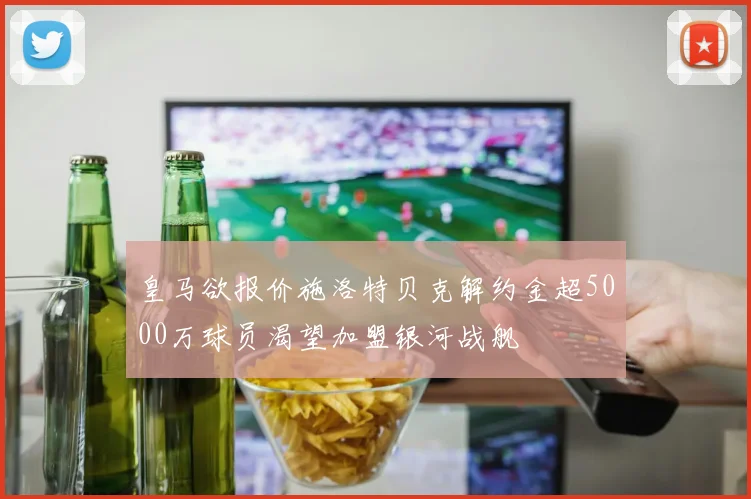 皇马欲报价施洛特贝克解约金超5000万球员渴望加盟银河战舰