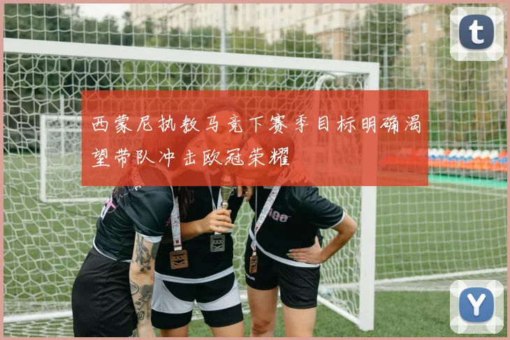 西蒙尼执教马竞下赛季目标明确渴望带队冲击欧冠荣耀