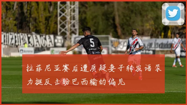 拉菲尼亚赛后遭质疑妻子转发语录力挺反击盼巴西输的偏见