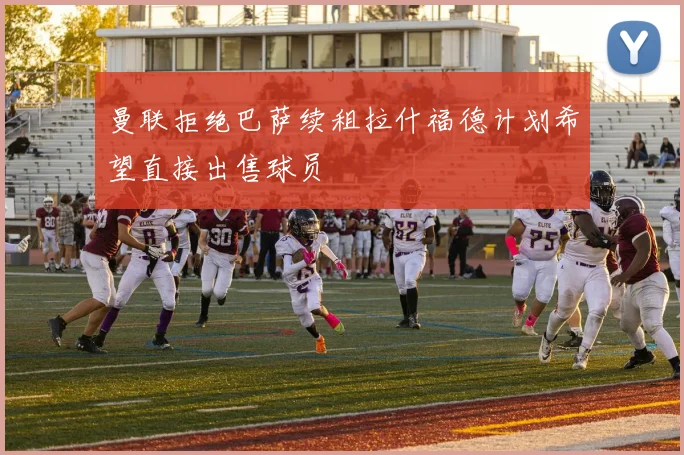 曼联拒绝巴萨续租拉什福德计划希望直接出售球员