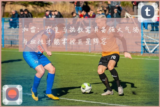 加雷：在皇马执教需具备强大气场与血性才能掌控巨星阵容