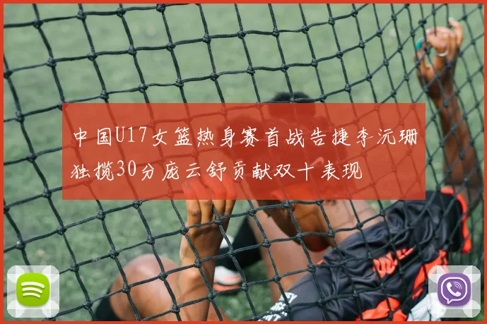 中国U17女篮热身赛首战告捷李沅珊独揽30分庞云舒贡献双十表现