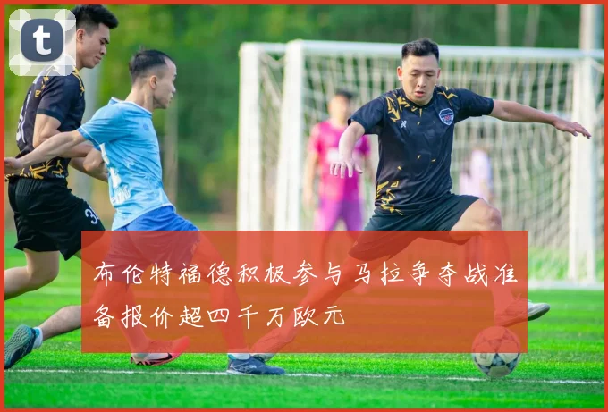 布伦特福德积极参与马拉争夺战准备报价超四千万欧元