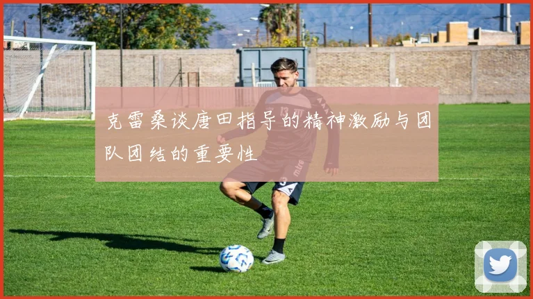 克雷桑谈唐田指导的精神激励与团队团结的重要性