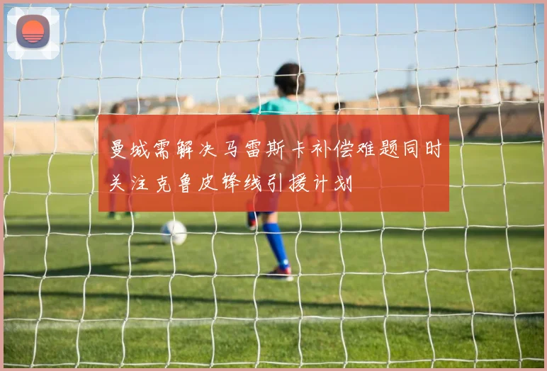 曼城需解决马雷斯卡补偿难题同时关注克鲁皮锋线引援计划