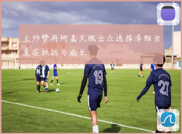 主帅赞冉珂嘉天赋出众选择泽维尔意在挑战与成长