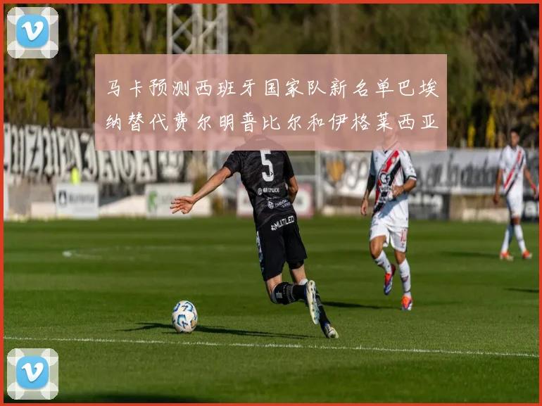 马卡预测西班牙国家队新名单巴埃纳替代费尔明普比尔和伊格莱西亚斯入选