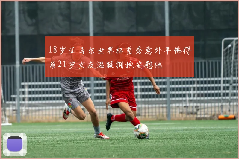 18岁亚马尔世界杯首秀意外平佛得角21岁女友温暖拥抱安慰他
