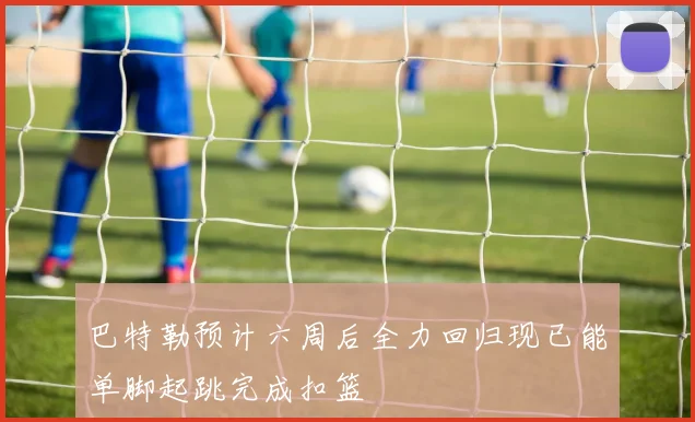 巴特勒预计六周后全力回归现已能单脚起跳完成扣篮