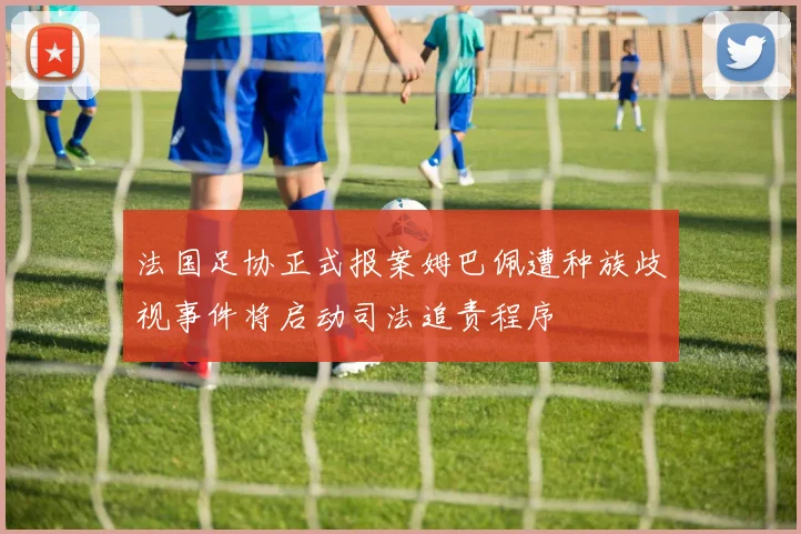 法国足协正式报案姆巴佩遭种族歧视事件将启动司法追责程序
