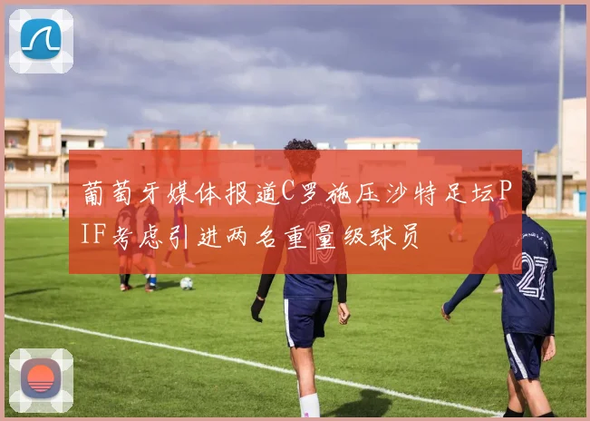 葡萄牙媒体报道C罗施压沙特足坛PIF考虑引进两名重量级球员