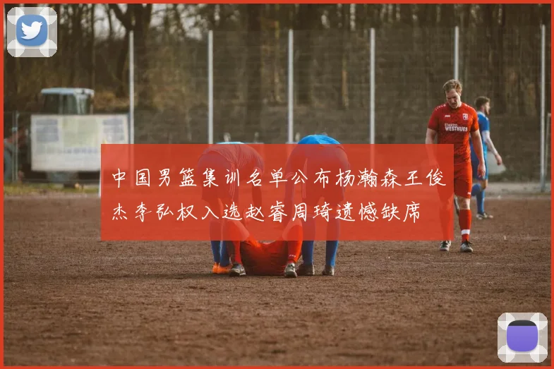 中国男篮集训名单公布杨瀚森王俊杰李弘权入选赵睿周琦遗憾缺席
