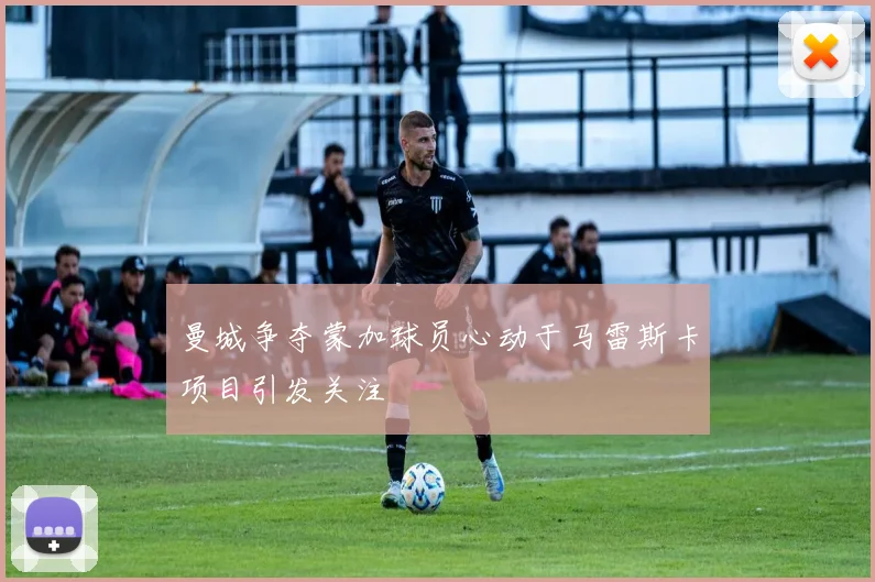 曼城争夺蒙加球员心动于马雷斯卡项目引发关注