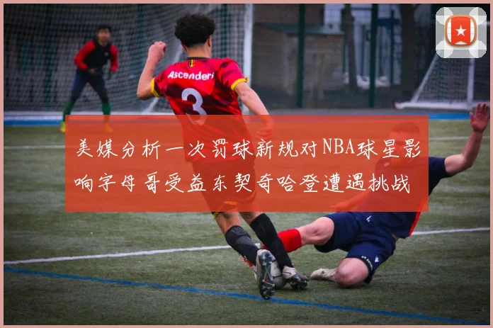 美媒分析一次罚球新规对NBA球星影响字母哥受益东契奇哈登遭遇挑战