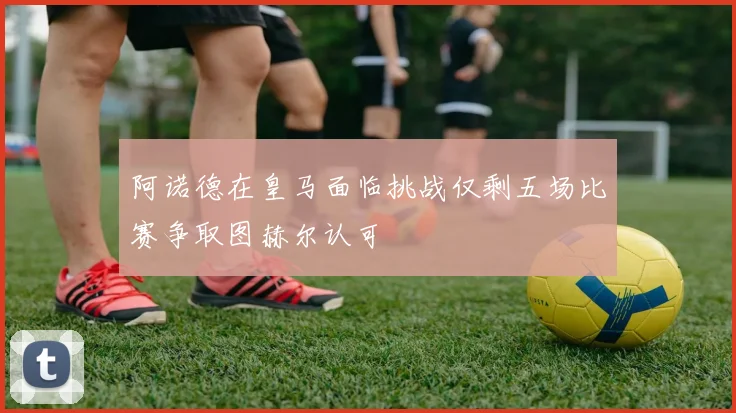 阿诺德在皇马面临挑战仅剩五场比赛争取图赫尔认可