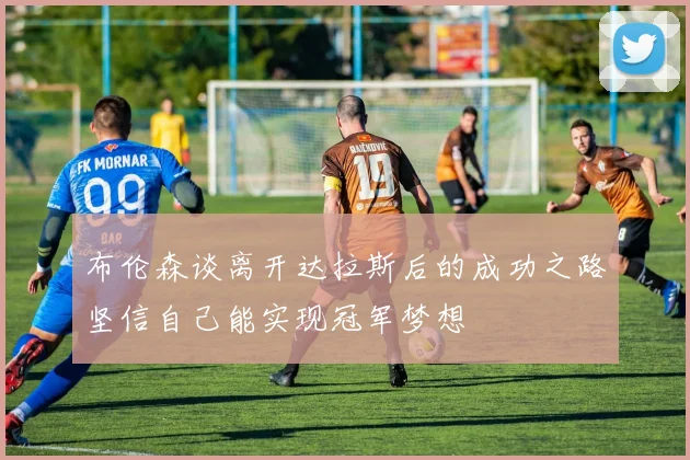 布伦森谈离开达拉斯后的成功之路坚信自己能实现冠军梦想