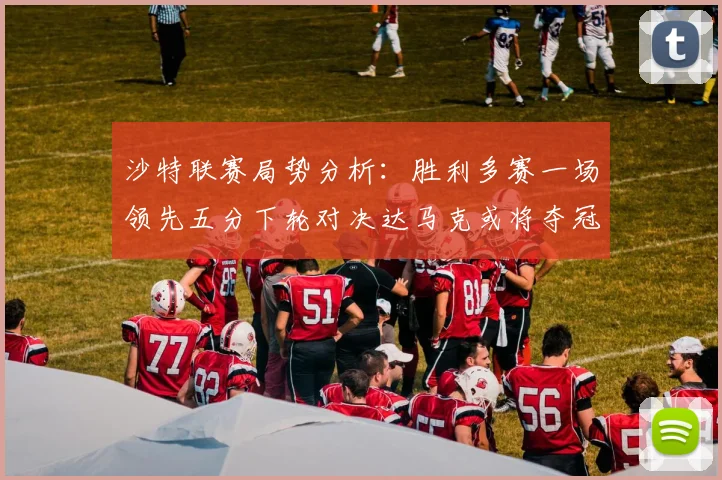 沙特联赛局势分析：胜利多赛一场领先五分下轮对决达马克或将夺冠