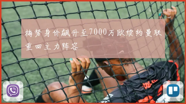 梅努身价飙升至7000万欧续约曼联重回主力阵容