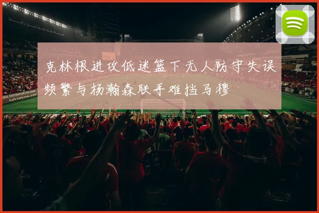 克林根进攻低迷篮下无人防守失误频繁与杨瀚森联手难挡马穆