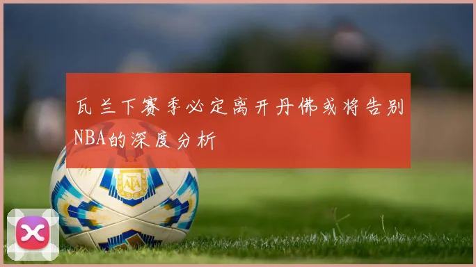 瓦兰下赛季必定离开丹佛或将告别NBA的深度分析