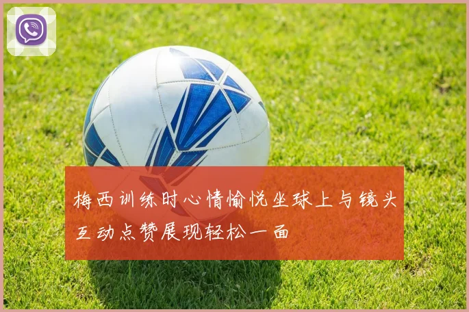梅西训练时心情愉悦坐球上与镜头互动点赞展现轻松一面