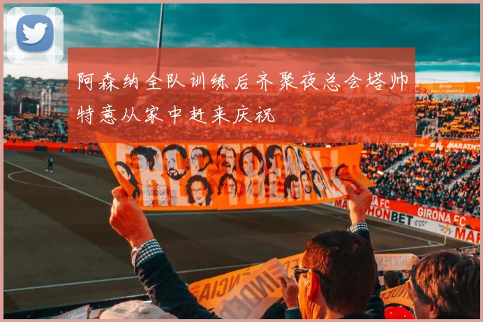 阿森纳全队训练后齐聚夜总会塔帅特意从家中赶来庆祝
